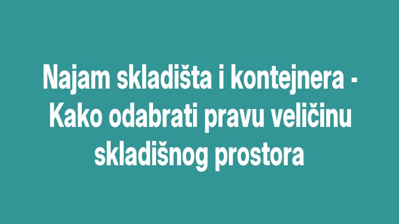 Najam skladišta i kontejnera - Kako odabrati pravu veličinu skladišnog prostora